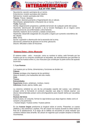 18
Neurotomía: sección quirúrgica de un nervio.
Enterotomía: incisión quirúrgica del intestino.
Nefrotomía: incisión quirúrgica del riñón.
Tripsia: Triturar. Aplastar.
Litotripsia: desmenuzamiento o fragmentación de un cálculo.
Neurotripsia: aplastamiento o trituración de un nervio.
Trofia: Nutrición.
Atrofia: degeneración progresiva y pérdida de función de cualquier parte del cuerpo.
Hipotrofia: disminución del tamaño o de la función fisiológica de un órgano como
consecuencia de una enfermedad u otros factores.
Distrofia: trastorno de la nutrición y estado consecutivo.
Hipertrofia: desarrollo exagerado de una parte u órgano por aumento volumétrico de
las células.
Uria: Orina.
Anuria: supresión o disminución de la secreción de la orina.
Glucosuria: presencia de glucosa en la orina; glicosuria.
Disuria: dificultad o dolor al miccionar.
Sistema Osteo - Artro -Muscular
El sistema osteo - artro - muscular, como su nombre lo indica, está formado por los
huesos que en su conjunto constituyen el esqueleto, las articulaciones que permiten la
unión de los huesos entre sí y los músculos que constituyen la parte activa del aparato
locomotor.
5.1Los Huesos
.
Los huesos por su forma, dimensiones y funciones se dividen en:
Cabeza
Cráneo (protege a los órganos de los sentidos)
Aloja el cerebro y los huesecillos del oído medio.
Cara
Tronco
Extremidades
Superiores (brazo, antebrazo, muñeco, mano)
Inferiores (muslo, pierna, tobillo, pie)
La columna vertebral es uno de los principales soporte del cuerpo. Las vértebras
encajan entre si formando el conducto raquídeo que aloja la médula espinal. Los
discos intervertebrales actúan como amortiguadores para impedir daños por sacudidas
bruscas.
Huesos del tórax
Estos huesos, en conjunto, forman la caja torácica que aloja órganos vitales como el
corazón y los pulmones.
./ huesos largos / huesos cortos / huesos planos
En los huesos largos predomina la longitud sobre el ancho. Presentan un cuerpo
(diáfisis) y dos extremos o epífisis. Por allí crecen los huesos durante la niñez hasta el
final de la adolescencia. A lo largo de la diáfisis se encuentra el canal medular que
contiene médula ósea amarilla. Se ubican en regiones que cumplen amplios e intensos
movimientos.
 