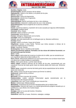 21
Dactil(o), Digit(o): dedo.
Dactilomegalia: tamaño excesivo de los dedos.
Dígitoplantar: relativo a los dedos y a la planta de los pies.
Desmo: ligamento
Desmorrexis: ruptura de ligamentos.
Desmotomia: sección de un ligamento.
Espondil(o): vértebra.
Espondilodesis: fijación quirúrgica de dos o más vértebras.
Espondilolisis: disolución o destrucción de una o más vértebras.
Espondilosquisis: fisura congénita de la columna vertebral.
Faci(o): cara.
Facies: apariencia externa y expresión de la cara causada por algunas enfermedades.
Facioplejía: parálisis facial.
Femor(o): fémur. Muslo.
Femoral: relativo al fémur o al muslo.
Femorocele: hernia femoral.
Fren(o): diafragma. Relacionado con la mente.
Frenalgia: dolor en el diafragma.
Frénico: que está relacionado con el diafragma (por ej. Absceso subfrénico).
Front(o): frente.
Frontal: relativo a la frente. Hueso de la frente.
Oligofrenia: escasa o poca frente. Término que indica escasez o retraso de la
capacidad intelectual de un individuo.
Gnato: mandíbula. Maxilar.
Gnatosquisis: fisura o hendidura del maxilar.
Separe los términos médicos, formados con las raíces del sistema locomotor, en
las partículas que los forman.
Genu: rodilla.
Genu valgun: deformidad de la pierna a la altura de la rodilla, que se caracteriza por
una angulación lateral de la tibia (rodilla en X).
Genu varum: deformación bilateral en la que la pierna tiene una curvatura hacia fuera
a la altura de la rodilla (rodillas en paréntesis).
Hallux: dedo gordo del pie, o primer dedo del pie.
Hallux valgus: trastorno doloroso de los dedos de los pies, caracterizado por una
angulación anormal del dedo gordo hacia los demás dedos del mismo pie. Sinónimo:
juanete.
Hallux varus: angulación anormal del dedo gordo del pie separándose de los demás
dedos del mismo pie.
Ilio: relativo al ílio (una de los tres huesos que forman la cadera).
Iliofemoral: relativo al ílio y al fémur.
Mi(o): músculo.
Miocardio: porción muscular del corazón.
Rabdomiolisis: (rabdo: estriado) Enfermedad aguda caracterizada por la
desintegración del músculo estriado.
Leiomioma: (leio: liso) Tumor constituido por músculo liso
Miel(o): médula ósea. Médula espinal.
Mieloptisis: insuficiencia de la función hematopoyética de la médula ósea.
Osteomielitis: infección del hueso y su médula generalmente piógena causada por un
estafilococo y que afecta a los huesos largos.
Omo: hombro.
Omalgia: dolor en la zona del hombro. Omodinia.
Oste(o), Ost: hueso.
Osteodinia: dolor de un hueso. Sinónimo: ostealgia u ostalgia.
 
