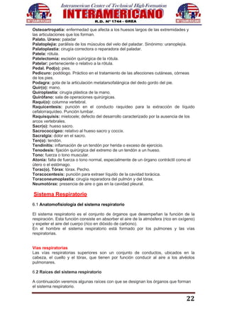 22
Osteoartropatía: enfermedad que afecta a los huesos largos de las extremidades y
las articulaciones que los forman.
Palato. Urano: paladar
Palatoplejia: parálisis de los músculos del velo del paladar. Sinónimo: uranoplejía.
Palatoplastia: cirugía correctora o reparadora del paladar.
Patela: rótula.
Patelectomía: escisión quirúrgica de la rótula.
Patelar: perteneciente o relativo a la rótula.
Pedal. Pod(o): pies.
Pedicuro: podólogo. Práctico en el tratamiento de las afecciones cutáneas, córneas
de los pies.
Podagra: gota de la articulación metatarsofalángica del dedo gordo del pie.
Quir(o): mano.
Quiroplastia: cirugía plástica de la mano.
Quirófano: sala de operaciones quirúrgicas.
Raqui(o): columna vertebral.
Raquicentesis: punción en el conducto raquídeo para la extracción de líquido
cefalorraquídeo. Punción lumbar.
Raquisquisis: mielocele; defecto del desarrollo caracterizado por la ausencia de los
arcos vertebrales.
Sacr(o): hueso sacro.
Sacrococcigeo: relativo al hueso sacro y coccix.
Sacralgia: dolor en el sacro.
Ten(o): tendón.
Tendinitis: inflamación de un tendón por herida o exceso de ejercicio.
Tenodesis: fijación quirúrgica del extremo de un tendón a un hueso.
Tono: fuerza o tono muscular.
Atonía: falta de fuerza o tono normal, especialmente de un órgano contráctil como el
útero o el estómago.
Torac(o). Tórax: tórax. Pecho.
Toracocentesis: punción para extraer líquido de la cavidad torácica.
Toraconeumoplastía: cirugía reparadora del pulmón y del tórax.
Neumotórax: presencia de aire o gas en la cavidad pleural.
Sistema Respiratorio
6.1 Anatomofisiología del sistema respiratorio
El sistema respiratorio es el conjunto de órganos que desempeñan la función de la
respiración. Esta función consiste en absorber el aire de la atmósfera (rico en oxígeno)
y expeler el aire del cuerpo (rico en dióxido de carbono).
En el hombre el sistema respiratorio está formado por los pulmones y las vías
respiratorias.
Vías respiratorias
Las vías respiratorias superiores son un conjunto de conductos, ubicados en la
cabeza, el cuello y el tórax, que tienen por función conducir al aire a los alvéolos
pulmonares.
6.2 Raíces del sistema respiratorio
A continuación veremos algunas raíces con que se designan los órganos que forman
el sistema respiratorio.
 