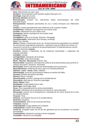 23
Aero: Relacionado con aire o gas.
Aeróbico: microorganismo que necesita oxígeno libre para vivir.
Aerofagia: deglución de aire.
Bronc(o), Bronqui: Bronquio.
Broncoscopía: examen con instrumento óptico (broncoscopio) del árbol
traqueobronquial.
Bronquiectasia: dilatación permanente de uno o varios bronquios con inflamación
crónica.
Cord(o): Cuerda (generalmente hace referencia a las cuerdas vocales)
Cordectomía: extirpación quirúrgica de una cuerda vocal.
Corditis: inflamación de una cuerda vocal.
Cordopexia: fijación quirúrgica de una cuerda vocal.
Faring(o): Faringe.
Faringodinia: dolor en la faringe. Sinónimo: faringalgia.
Faringolaringitis: inflamación de la faringe y la laringe.
Fono: Voz o sonido.
Afonía: Pérdida o disminución de la voz. Se llama frecuencia respiratoria a la cantidad
de movimientos respiratorios (inspiración - espiración) que se realizan por minuto. La
respiración normal de un adulto es de aproximadamente 16 respiraciones por minuto,
lo cual se denomina eupnea.
Foniatría: estudio y tratamiento de los trastornos (funcionales u orgánicos) del
lenguaje articulado.
Laring(o): Laringe.
Laringectomía: extirpación de la laringe.
Laringorrafia: sutura de la laringe.
Neum - Neumat - Neumon(o): Pulmón. Aire.
Neumonolisis: separación quirúrgica de la pleura de la pared torácica para permitir el
colapso del pulmón. Sinónimo: neumolisis.
Neumopatía: término general para las enfermedades de los pulmones.
Neumoperitoneo: presencia de aire o gas en la cavidad peritoneal.
Osfresis - osme - osmia: Olfato. Olfación.
Osfresiología: suma de conocimientos relativos al sentido del olfato.
Anosmia: pérdida del sentido del olfato.
Pleur(o): Pleura. Costado.
Pleurocentesis: punción y drenaje de la cavidad pleural.
Pleurodinia: dolor pleural. Sinónimo: pleuralgia.
Rin(o). Nas(o): Nariz.
Rinoplastia: cirugía plástica de la nariz.
Rinorragia: hemorragia nasal.
Sinus: Seno (especialmente los senos paranasales).
Sinusitis: inflamación de la membrana mucosa de un seno paranasal.
Sinuscopía: examen de la transparencia u opacidad de los senos anexos de la nariz
por transiluminación.
Torac(o): Tórax.
Piotorax: acumulación de pus en la cavidad pleural.
Sinónimo: empiema.
Toracomiodinia: dolor en los músculos del tórax.
Traque(o): traquea.
Traqueoplastia: cirugía plástica de la tráquea.
Traqueotomía: Incisión en la tráquea.
Tonsil (o): amígdala (cada una de las dos glándulas que se encuentran a la entrada
de la faringe)
Tonsilectomia: extirpación quirúrgica de las amígdalas.
Tonsilolito: cálculo en una amígdala.
 