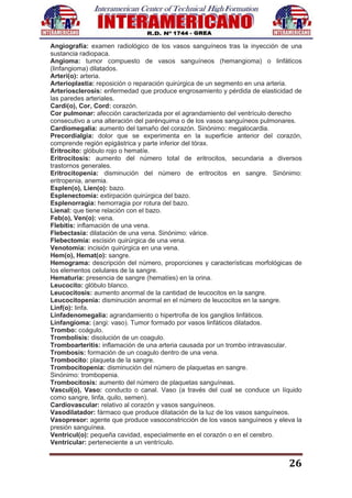 26
Angiografía: examen radiológico de los vasos sanguíneos tras la inyección de una
sustancia radiopaca.
Angioma: tumor compuesto de vasos sanguíneos (hemangioma) o linfáticos
(linfangioma) dilatados.
Arteri(o): arteria.
Arterioplastia: reposición o reparación quirúrgica de un segmento en una arteria.
Arteriosclerosis: enfermedad que produce engrosamiento y pérdida de elasticidad de
las paredes arteriales.
Cardi(o), Cor, Cord: corazón.
Cor pulmonar: afección caracterizada por el agrandamiento del ventrículo derecho
consecutivo a una alteración del parénquima o de los vasos sanguíneos pulmonares.
Cardiomegalia: aumento del tamaño del corazón. Sinónimo: megalocardia.
Precordialgia: dolor que se experimenta en la superficie anterior del corazón,
comprende región epigástrica y parte inferior del tórax.
Eritrocito: glóbulo rojo o hematíe.
Eritrocitosis: aumento del número total de eritrocitos, secundaria a diversos
trastornos generales.
Eritrocitopenia: disminución del número de eritrocitos en sangre. Sinónimo:
eritropenia, anemia.
Esplen(o), Lien(o): bazo.
Esplenectomía: extirpación quirúrgica del bazo.
Esplenorragia: hemorragia por rotura del bazo.
Lienal: que tiene relación con el bazo.
Feb(o), Ven(o): vena.
Flebitis: inflamación de una vena.
Flebectasia: dilatación de una vena. Sinónimo: várice.
Flebectomía: escisión quirúrgica de una vena.
Venotomia: incisión quirúrgica en una vena.
Hem(o), Hemat(o): sangre.
Hemograma: descripción del número, proporciones y características morfológicas de
los elementos celulares de la sangre.
Hematuria: presencia de sangre (hematíes) en la orina.
Leucocito: glóbulo blanco.
Leucocitosis: aumento anormal de la cantidad de leucocitos en la sangre.
Leucocitopenia: disminución anormal en el número de leucocitos en la sangre.
Linf(o): linfa.
Linfadenomegalia: agrandamiento o hipertrofia de los ganglios linfáticos.
Linfangioma: (angi: vaso). Tumor formado por vasos linfáticos dilatados.
Trombo: coágulo.
Trombolisis: disolución de un coagulo.
Tromboarteritis: inflamación de una arteria causada por un trombo intravascular.
Trombosis: formación de un coagulo dentro de una vena.
Trombocito: plaqueta de la sangre.
Trombocitopenia: disminución del número de plaquetas en sangre.
Sinónimo: trombopenia.
Trombocitosis: aumento del número de plaquetas sanguíneas.
Vascul(o), Vaso: conducto o canal. Vaso (a través del cual se conduce un líquido
como sangre, linfa, quilo, semen).
Cardiovascular: relativo al corazón y vasos sanguíneos.
Vasodilatador: fármaco que produce dilatación de la luz de los vasos sanguíneos.
Vasopresor: agente que produce vasoconstricción de los vasos sanguíneos y eleva la
presión sanguínea.
Ventricul(o): pequeña cavidad, especialmente en el corazón o en el cerebro.
Ventricular: perteneciente a un ventrículo.
 