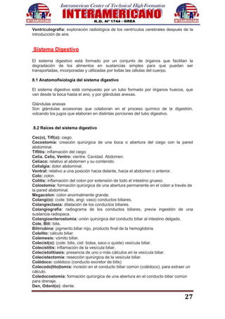 27
Ventriculografía: exploración radiológica de los ventrículos cerebrales después de la
introducción de aire.
Sistema Digestivo
El sistema digestivo está formado por un conjunto de órganos que facilitan la
degradación de los alimentos en sustancias simples para que puedan ser
transportadas, incorporadas y utilizadas por todas las células del cuerpo.
8.1 Anatomofisiología del sistema digestivo
El sistema digestivo está compuesto por un tubo formado por órganos huecos, que
van desde la boca hasta el ano, y por glándulas anexas.
Glándulas anexas
Son glándulas accesorias que colaboran en el proceso químico de la digestión,
volcando los jugos que elaboran en distintas porciones del tubo digestivo.
.8.2 Raíces del sistema digestivo
Cec(o), Tifl(o): ciego.
Cecostomía: creación quirúrgica de una boca o abertura del ciego con la pared
abdominal.
Tiflitis: inflamación del ciego.
Celia. Celio, Ventro: vientre. Cavidad. Abdomen.
Celíaco: relativo al abdomen y su contenido.
Celialgia: dolor abdominal.
Ventral: relativo a una posición hacia delante, hacia el abdomen o anterior.
Colo: colon.
Colitis: inflamación del colon por extensión de todo el intestino grueso.
Colostomía: formación quirúrgica de una abertura permanente en el colon a través de
la pared abdominal.
Megacolon: colon anormalmente grande.
Colangi(o): (cole: bilis, angi: vaso) conductos biliares.
Colangiectasia: dilatación de los conductos biliares.
Colangiografía: radiograma de los conductos biliares, previa ingestión de una
sustancia radiopaca.
Colangioenterostomía: unión quirúrgica del conducto biliar al intestino delgado.
Cole, Bili: bilis.
Bilirrubina: pigmento biliar rojo, producto final de la hemoglobina.
Colelito: cálculo biliar.
Colemesis: vómito biliar.
Colecist(o): (cole: bilis, cist: bolsa, saco o quiste) vesícula biliar.
Colecistitis: inflamación de la vesícula biliar.
Colecistolitiasis: presencia de uno o más cálculos en la vesícula biliar.
Colecistectomía: resección quirúrgica de la vesícula biliar.
Colédoco: colédoco (conducto excretor de bilis)
Colecodo|lito|tomía: incisión en el conducto biliar común (colédoco), para extraer un
cálculo.
Coledocostomía: formación quirúrgica de una abertura en el conducto biliar común
para drenaje.
Den, Odont(o): diente.
 