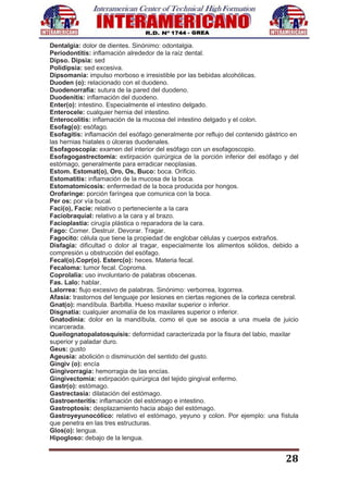 28
Dentalgia: dolor de dientes. Sinónimo: odontalgia.
Periodontitis: inflamación alrededor de la raíz dental.
Dipso. Dipsia: sed
Polidipsia: sed excesiva.
Dipsomanía: impulso morboso e irresistible por las bebidas alcohólicas.
Duoden (o): relacionado con el duodeno.
Duodenorrafia: sutura de la pared del duodeno.
Duodenitis: inflamación del duodeno.
Enter(o): intestino. Especialmente el intestino delgado.
Enterocele: cualquier hernia del intestino.
Enterocolitis: inflamación de la mucosa del intestino delgado y el colon.
Esofag(o): esófago.
Esofagitis: inflamación del esófago generalmente por reflujo del contenido gástrico en
las hernias hiatales o úlceras duodenales.
Esofagoscopía: examen del interior del esófago con un esofagoscopio.
Esofagogastrectomía: extirpación quirúrgica de la porción inferior del esófago y del
estómago, generalmente para erradicar neoplasias.
Estom. Estomat(o), Oro, Os, Buco: boca. Orificio.
Estomatitis: inflamación de la mucosa de la boca.
Estomatomicosis: enfermedad de la boca producida por hongos.
Orofaringe: porción faríngea que comunica con la boca.
Per os: por vía bucal.
Faci(o), Facie: relativo o perteneciente a la cara
Faciobraquial: relativo a la cara y al brazo.
Facioplastia: cirugía plástica o reparadora de la cara.
Fago: Comer. Destruir. Devorar. Tragar.
Fagocito: célula que tiene la propiedad de englobar células y cuerpos extraños.
Disfagia: dificultad o dolor al tragar, especialmente los alimentos sólidos, debido a
compresión u obstrucción del esófago.
Fecal(o).Copr(o). Esterc(o): heces. Materia fecal.
Fecaloma: tumor fecal. Coproma.
Coprolalia: uso involuntario de palabras obscenas.
Fas. Lalo: hablar.
Lalorrea: flujo excesivo de palabras. Sinónimo: verborrea, logorrea.
Afasia: trastornos del lenguaje por lesiones en ciertas regiones de la corteza cerebral.
Gnat(o): mandíbula. Barbilla. Hueso maxilar superior o inferior.
Disgnatia: cualquier anomalía de los maxilares superior o inferior.
Gnatodinia: dolor en la mandíbula, como el que se asocia a una muela de juicio
incarcerada.
Queilognatopalatosquisis: deformidad caracterizada por la fisura del labio, maxilar
superior y paladar duro.
Geus: gusto
Ageusia: abolición o disminución del sentido del gusto.
Gingiv (o): encía
Gingivorragia: hemorragia de las encías.
Gingivectomía: extirpación quirúrgica del tejido gingival enfermo.
Gastr(o): estómago.
Gastrectasia: dilatación del estómago.
Gastroenteritis: inflamación del estómago e intestino.
Gastroptosis: desplazamiento hacia abajo del estómago.
Gastroyeyunocólico: relativo el estómago, yeyuno y colon. Por ejemplo: una fístula
que penetra en las tres estructuras.
Glos(o): lengua.
Hipogloso: debajo de la lengua.
 