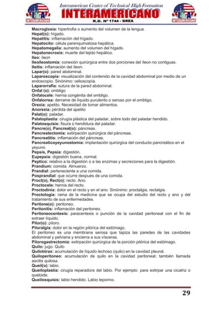 29
Macroglosia: hipertrofia o aumento del volumen de la lengua.
Hepat(o): hígado.
Hepatitis: inflamación del hígado.
Hepatocito: célula parenquimatosa hepática.
Hepatomegalia: aumento del volumen del hígado.
Hepatonecrosis: muerte del tejido hepático.
Ileo: íleon
Ileoileostomía: conexión quirúrgica entre dos porciones del íleon no contiguas.
Ileitis: inflamación del íleon.
Lapar(o): pared abdominal.
Laparoscopia: visualización del contenido de la cavidad abdominal por medio de un
endoscopio. Sinónimo: celioscopía.
Laparorrafia: sutura de la pared abdominal.
Onfal (o): ombligo
Onfalocele: hernia congénita del ombligo.
Onfalorrea: derrame de líquido purulento o seroso por el ombligo.
Orexia: apetito. Necesidad de tomar alimentos.
Anorexia: pérdida del apetito
Palat(o): paladar.
Palatoplastía: cirugía plástica del paladar, sobre todo del paladar hendido.
Palatosquisis: fisura o hendidura del paladar.
Pancre(o), Pancreat(o): páncreas.
Pancreatectomía: extirpación quirúrgica del páncreas.
Pancreatitis: inflamación del páncreas.
Pancreaticoyeyunostomía: implantación quirúrgica del conducto pancreático en el
yeyuno.
Pepsis, Pepsia: digestión.
Eupepsia: digestión buena, normal.
Peptico: relativo a la digestión o a las enzimas y secreciones para la digestión.
Prandium: comida. Almuerzo.
Prandial: perteneciente a una comida.
Posprandial: que ocurre después de una comida.
Proct(o), Rect(o): recto. Ano.
Proctocele: hernia del recto.
Proctodinia: dolor en el recto y en el ano. Sinónimo: proctalgia, rectalgia.
Proctología: rama de la medicina que se ocupa del estudio del recto y ano y del
tratamiento de sus enfermedades.
Peritone(o): peritoneo.
Peritonitis: inflamación del peritoneo.
Peritoneocentesis: paracentesis o punción de la cavidad peritoneal con el fin de
extraer líquido.
Pilor(o): píloro.
Piloralgia: dolor en la región pilórica del estómago.
El peritoneo es una membrana serosa que tapiza las paredes de las cavidades
abdominal y pelviana y encierra a sus vísceras.
Pilorogastrectomía: extirpación quirúrgica de la porción pilórica del estómago.
Quilo: jugo. Quilo
Quilotórax: acumulación de líquido lechoso (quilo) en la cavidad pleural.
Quiloperitoneo: acumulación de quilo en la cavidad peritoneal; también llamada
ascitis quilosa.
Queil(o): labio.
Queiloplastía: cirugía reparadora del labio. Por ejemplo: para extirpar una cicatriz o
queloide.
Queilosquisis: labio hendido. Labio leporino.
 
