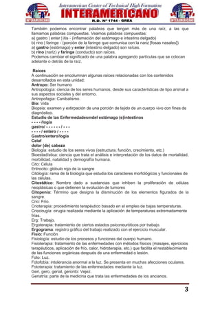 3
También podemos encontrar palabras que tengan más de una raíz, a las que
llamamos palabras compuestas. Veamos palabras compuestas:
a) gastro | enter | itis - (inflamación del estómago e intestino delgado)
b) rino | faringe - (porción de la faringe que comunica con la nariz [fosas nasales])
a) gastro (estómago) y enter (intestino delgado) son raíces.
b) rino (nariz) y faringe (conducto) son raíces.
Podemos cambiar el significado de una palabra agregando partículas que se colocan
adelante o detrás de la raíz.
Raíces
A continuación se encolumnan algunas raíces relacionadas con los contenidos
desarrollados en esta unidad:
Antropo: Ser humano
Antropología: ciencia de los seres humanos, desde sus características de tipo animal a
sus aspectos sociales y del entorno.
Antropofagia: Canibalismo.
Bio: Vida
Biopsia: examen y extirpación de una porción de tejido de un cuerpo vivo con fines de
diagnóstico.
Estudio de las Enfermedadesmdel estómago (e)intestinos
- - - - /logía
gastro/ - - - - - - / - - -
- - - - / entero / - - - -
Gastro/entero/logía
Celaf
dolor (de) cabeza
Biología: estudio de los seres vivos (estructura, función, crecimiento, etc.)
Bioestadística: ciencia que trata el análisis e interpretación de los datos de mortalidad,
morbilidad, natalidad y demografía humana.
Cito: Célula
Eritrocito: glóbulo rojo de la sangre
Citología: rama de la biología que estudia los caracteres morfológicos y funcionales de
las células.
Citostático: Nombre dado a sustancias que inhiben la proliferación de células
neoplásicas o que detienen la evolución de tumores
Citopenia: Término que designa la disminución de los elementos figurados de la
sangre.
Crio: Frío.
Crioterapia: procedimiento terapéutico basado en el empleo de bajas temperaturas.
Criocirugía: cirugía realizada mediante la aplicación de temperaturas extremadamente
frías.
Erg: Trabajo.
Ergoterapia: tratamiento de ciertos estados psiconeuróticos por trabajo.
Ergograma: registro gráfico del trabajo realizado con el ejercicio muscular.
Fisio: Función
Fisiología: estudio de los procesos y funciones del cuerpo humano.
Fisioterapia: tratamiento de las enfermedades con métodos físicos (masajes, ejercicios
terapéuticos, aplicación de frío, calor, hidroterapia, etc.) que facilita el restablecimiento
de las funciones orgánicas después de una enfermedad o lesión.
Foto: Luz.
Fotofobia: intolerancia anormal a la luz. Se presenta en muchas afecciones oculares.
Fototerapia: tratamiento de las enfermedades mediante la luz.
Geri, gero, geriat, geronto: Vejez.
Geriatría: parte de la medicina que trata las enfermedades de los ancianos.
 