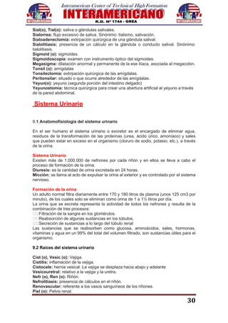 30
Sial(o), Tial(o): saliva o glándulas salivales.
Sialorrea: flujo excesivo de saliva. Sinónimo: tialismo, salivación.
Sialoadenectomía: extirpación quirúrgica de una glándula salival.
Sialolitiasis: presencia de un cálculo en la glándula o conducto salival. Sinónimo:
tialolitiasis.
Sigmoid (o): sigmoides.
Sigmoidoscopía: examen con instrumento óptico del sigmoides.
Megasigma: dilatación anormal y permanente de la ese ilíaca, asociada al megacolon.
Tonsil (o): amígdalas
Tonsilectomía: extirpación quirúrgica de las amígdalas.
Peritonsilar: situado o que ocurre alrededor de las amígdalas.
Yeyun(o): yeyuno (segunda porción del intestino delgado)
Yeyunostomia: técnica quirúrgica para crear una abertura artificial al yeyuno a través
de la pared abdominal.
Sistema Urinario
9.1 Anatomofisiología del sistema urinario
En el ser humano el sistema urinario o excretor es el encargado de eliminar agua,
residuos de la transformación de las proteínas (urea, ácido úrico, amoníaco) y sales
que pueden estar en exceso en el organismo (cloruro de sodio, potasio, etc.), a través
de la orina.
Sistema Urinario
Existen más de 1.000.000 de nefrones por cada riñón y en ellos se lleva a cabo el
proceso de formación de la orina.
Diuresis: es la cantidad de orina excretada en 24 horas.
Micción: se llama al acto de expulsar la orina al exterior y es controlado por el sistema
nervioso.
Formación de la orina
Un adulto normal filtra diariamente entre 170 y 180 litros de plasma (unos 125 cm3 por
minuto), de los cuales solo se eliminan como orina de 1 a 1½ litros por día.
La orina que se excreta representa la actividad de todos los nefrones y resulta de la
combinación de tres procesos:
Filtración de la sangre en los glomérulos.
Reabsorción de algunas sustancias en los túbulos.
Secreción de sustancias a lo largo del túbulo renal
Las sustancias que se reabsorben como glucosa, aminoácidos, sales, hormonas,
vitaminas y agua en un 99% del total del volumen filtrado, son sustancias útiles para el
organismo.
9.2 Raíces del sistema urinario
Cist (o), Vesic (o): Vejiga.
Cistitis: inflamación de la vejiga.
Cistocele: hernia vesical. La vejiga se desplaza hacia abajo y adelante
Vesicouretral: relativo a la vejiga y la uretra.
Nefr (o), Ren (o): Riñón.
Nefrolitiasis: presencia de cálculos en el riñón.
Renovascular: referente a los vasos sanguíneos de los riñones.
Piel (o): Pelvis renal.
 