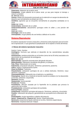 31
Pielectasia: dilatación de la pelvis renal
Pieloplastia: cirugía plástica de la pelvis renal, ya sea para mejorar el drenaje o
reducir su tamaño.
Ur, Urin (o): Orina.
Uremia: estado de intoxicación provocado por la retención en sangre de elementos de
desecho que normalmente se extraen por orina.
Urobilina: pigmento que se encuentra normalmente en pequeñas cantidades en la
orina.
Uréter (o): Uréter.
Ureterectasia: distensión de un uréter.
Ureteroenterostomía: abocamiento quirúrgico entre el uréter y una porción del
intestino.
Uretr (o): Uretra.
Uretralgia: dolor en la uretra.
Uretroplastia: cirugía plástica de una herida o defecto en la uretra
Sistema Reproductor
El sistema reproductor humano (masculino y femenino) está preparado para la función
de la reproducción, lo que garantiza la perpetuación de la especie a través del tiempo.
.2 .Raíces del sistema reproductor masculino
Andr(o): Varón. Hombre
Andrógeno: hormona que estimula el desarrollo de las características sexuales
masculinas.
Andropausia: cambios producidos en el hombre (cerca de los 50 años) asociados a la
disminución de la producción de andrógenos.
Balan (o): glande
Balanoplastia: operación reconstructora del glande del pene.
Balanopostitis: inflamación simultanea del glande y el prepucio
Falo, Peos: Relacionado con el pene
Falectomia: amputación del pene. Sinónimos: penectomia, peotomía.
Fálico: relatico o perteneciente al pene.
Orqui (o) Didimo: Testículos.
Orquiectomía: extirpación quirúrgica de uno o ambos testículos. Sinónimo: orqui-
dectomía. Castración.
Orquioepididimitis: inflamación de un testículo y su epidídimo.
Orquiopexia: fijación de un testículo al escroto cuando es ectópico (no ha descendido
al escroto). Sinónimo: orquiorrafia.
Osque(o): Escroto.
Osqueocele: hernia escrotal.
Prostat (o): Próstata.
Prostatismo: afección causada por la hipertrofia de la próstata que provoca la
obstrucción de la uretra.
Prostatectomía: extirpación quirúrgica de la próstata.
Post (o) Postio: prepucio
Postectomía: extirpación quirúrgica del prepucio. Sinónimos: peritomía, circuncisión.
Postitis: inflamación del prepucio, generalmente se acompaña de la inflamación del
glande.
Postioplastia: cirugía reparadora o plástica del prepucio.
Semin - Espermat (o) - Espermi (o): Semen. Espermatozoides.
Seminuria: presencia de líquido seminal en la orina. Sinónimo espermaturia.
Seminoma: neoplasia testicular maligna
 
