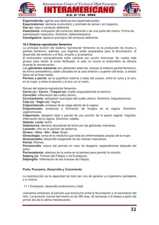 32
Espermaticida: agente que destruye los espermatozoides.
Espermatorrea: derrame involuntario y anómalo de semen, sin orgasmo.
Vas (o): vaso o conducto deferente
Vasectomía: extirpación del conducto deferente o de una parte del mismo. Forma de
esterilización masculina. Sinónimo: deferentectomía.
Vasoligadura: ligadura quirúrgica del conducto deferente.
10.3 Sistema reproductor femenino
La principal función del sistema reproductor femenino es la producción de óvulos o
gameto femenino, además, sus órganos están preparados para la fecundación, el
desarrollo del embrión y el feto, el parto y la lactancia.
El endometrio mensualmente sufre cambios por acción hormonal. Se vuelve más
grueso para recibir al óvulo fertilizado, si esto no ocurre el endometrio se elimina
durante la menstruación.
Las glándulas mamarias son glándulas externas, anexas al sistema genital femenino,
de forma semiesférica, están ubicadas en la cara anterior y superior del tórax, a ambos
lados de la línea media.
Perineo o periné: es la superficie externa o base del cuerpo, entre la vulva y el ano,
en la mujer; y entre el escroto y el ano, en el varón.
Raíces del sistema reproductor femenino
Cervic (o) - Cervix - Traquel (o): Cuello (especialmente el uterino).
Cervicitis: inflamación del cuello uterino.
Cervicectomía: extirpación quirúrgica del cuello uterino. Sinónimo: traquelectomía.
Colp (o) - Vagin (o): Vagina.
Colpocistocele: prolapso de la vejiga dentro de la vagina.
Colpomicosis: presencia o formación de hongos en la vagina. Sinónimo:
vaginomicosis.
Colporrexis: desgarro total o parcial de una porción de la pared vaginal. Vaginitis:
inflamación de la vagina. Sinónimo: colpitis.
Galacto. Lacto: leche
Galactorrea: derrame abundante de leche por las glándulas mamarias.
Lactante: niño en el período de lactancia.
Gineco - Gino - Gin - Gine: Mujer.
Ginecología: rama de la medicina que trata las enfermedades propias de la mujer.
Ginecomastía: desarrollo exagerado de las mamas masculinas.
Periné: Perineo
Perineorrafia: sutura del perineo en caso de desgarro, especialmente después del
parto.
Perineostomia: abertura de la uretra en el perineo para permitir la micción.
Salping (o): Trompa (de Falopio o de Eustaquio).
Salpingitis: inflamación de las trompas de Falopio.
Parto, Puerperio, Desarrollo y Crecimiento
La reproducción es la capacidad de todo ser vivo de generar un organismo semejante
a sí mismo.
11.1 Embarazo: desarrollo embrionario y fetal
Llamamos embarazo al período que transcurre entre la fecundación y el nacimiento del
niño. La duración normal del mismo es de 280 días, 40 semanas o 9 meses a partir del
primer día de la última menstruación.
 