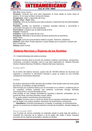 34
Ovi. Ovo: óvulo. Huevo.
Oviducto: conducto que sirve para transportar el óvulo desde el ovario hacia el
exterior. En la mujer se llama trompa de Falopio.
Ovogénesis: origen y desarrollo del óvulo.
Ped (o) - Puer - Pueri: Niño.
Pediatría: rama de la medicina que trata el estudio y tratamiento de las enfermedades
de los niños.
Pedofilia: parafilia con fantasías e impulsos sexuales intensos y recurrentes a
actividades sexuales con niños prepúberes.
Puericultura: cuidados que se debe brindar al niño.
Puerper: Puerperio.
Puérpera: mujer que acaba de dar a luz.
Puerperal: referentes a las primeras semanas posteriores al nacimiento.
Toco: Parto.
Tocología: suma de conocimientos relativos al parto. Sinónimo: obstetricia.
Distocia: parto difícil. Puede deberse a causas fetales (por la posición o tamaño del
feto) o maternas.
Eutocia: parto normal.
Sistema Nervioso y Órganos de los Sentidos
12.1 Anatomofisiología del sistema nervioso
El sistema nervioso tiene la función de coordinar nuestros movimientos, sensaciones,
conductas y procesos mentales, para lo cual está organizado en: Sistema Nervioso
Central, Sistema Nervioso Periférico y Sistema Nervioso Autónomo.
Encéfalo (SNC)
Es el centro del sistema nervioso, posee más de 100.000 millones de neuronas que
organizan y examinan la información entrante y guían al cuerpo en una inmensa
variedad de movimientos diferentes.
Cerebro
El cerebro representa el 85% del peso del encéfalo. Está situado sobre las otras partes
del mismo, el cerebelo y el tallo encefálico.
Está formado por sustancia blanca que se encuentra en su interior y sustancia gris en
su superficie (corteza cerebral) que presenta numerosas arrugas llamadas
circunvoluciones y ranuras llamadas surcos.
Está dividido en dos mitades (hemisferios) izquierda y derecha, conectadas, por un
puente de fibras nerviosas llamados cuerpo calloso.
En su parte anterior encontramos dos estructuras:
Tálamo: funciona cono un centro de relevo de los impulsos cerebrales sensitivos
que se dirigen a la corteza cerebral. Asociación de sentimientos y emociones.
Hipotálamo: Controla la temperatura, el apetito, la saciedad, el comportamiento
sexual; se conecta con el sistema endocrino a través de la hipófisis, ubicada debajo de
él.
Nervios craneales (SNP)
Los 12 pares de nervios craneales se extienden desde la parte baja del cerebro, y
controlan los músculos de la cabeza y de la región del cuello o llevan impulsos
nerviosos de los órganos sensoriales ( ojooído) al cerebro.
 