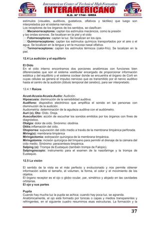 37
estímulos (visuales, auditivos, gustativos, olfativos y táctiles) que luego son
interpretados por el sistema nervioso.
Los receptores de los órganos de los sentidos, se clasifican:
Mecanorreceptores: captan los estímulos mecánicos, como la presión
y las ondas sonoras. Se localizan en la piel y el oído
Fotorreceptores: captan la luz. Se localizan en los ojos.
Quimiorreceptores: captan los estímulos químicos transportados por el aire o el
agua. Se localizan en la lengua y en la mucosa nasal olfativa.
Termorreceptores: captan los estímulos térmicos (calor-frío). Se localizan en la
piel.
12.4 La audición y el equilibrio
El Oído
En el oído interno encontramos dos porciones anatómicas con funciones bien
diferenciadas que son el sistema vestibular encargado de proporcionar información
estática y del equilibrio y el sistema coclear donde se encuentra el órgano de Corti en
cuyas células se genera el impulso nervioso que es transmitido por el nervio auditivo
hasta el centro de la audición (lóbulo temporal del cerebro), para ser interpretado.
12.4.1 Raíces
Acust-Acusia-Acusis-Audio: Audición.
Hipoacusia: disminución de la sensibilidad auditiva.
Audífono: dispositivo electrónico que amplifica el sonido en las personas con
disminución de la audición.
Audiometría: determinación de la agudeza auditiva con el audiómetro.
Auri (o), Oto: Oído. Oreja.
Auscultación: acción de escuchar los sonidos emitidos por los órganos con fines de
diagnóstico.
Otalgia: dolor de oído. Sinónimo: otodinia.
Otitis:inflamación del oído.
Otopiorrea: supuración del oído medio a través de la membrana timpánica perforada.
Miring(o): membrana timpánica
Miringectomia: extirpación quirúrgica de la membrana timpánica.
Miringotomía: incisión quirúrgica del tímpano para permitir el drenaje de la cámara del
oído medio. Sinónimo: paracentesis timpánica.
Salping (o): Trompa de Eustaquio (también trompa de Falopio).
Salpingoscopio: instrumento para el examen de la nasofaringe y la trompa de
Eustaquio.
12.5 La visión
El sentido de la vista es el más perfecto y evolucionado y nos permite obtener
información sobre el tamaño, el volumen, la forma, el color y el movimiento de los
objetos.
El órgano receptor es el ojo o globo ocular, par, simétrico y alojado en las cavidades
orbitarias.
El ojo y sus partes
Pupila
Cuando hay mucha luz la pupila se achica; cuando hay poca luz, se agranda.
Anatómicamente, el ojo está formado por túnicas o capas y medios transparentes y
refringentes, en el siguiente cuadro resumimos esas estructuras. La formación y la
 