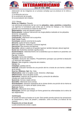 38
elaboración de las imágenes es un proceso complejo que se produce en la retina a
través de:
1. la refracción de la luz
2. la constricción de la pupila
3. la acomodación del cristalino
12.5.1 Raíces
Blefar (o). Pálpebra: Párpado.
Las estructuras protectoras del ojo son los párpados, cejas, pestañas y conjuntiva.
Las lágrimas lo humedecen para evitar que la cornea se reseque, y los músculos
permiten sus movimientos en todas las direcciones.
Blefaroptosis: caída del párpado superior.
Blefaroplastia: cualquier intervención de cirugía plástica realizada en los párpados.
Sinónimo: tarsoplastía.
Conjuntiv (o): Conjuntiva.
Conjuntivitis: inflamación de la conjuntiva.
Core, Coria: Pupila.
Corectopía: posición anormal de la pupila.
Discoria: pupila de forma irregular.
Dacri (o): Lágrimas. Glándula o conducto lagrimal.
Dacriorrea: flujo excesivo de lágrimas.
Dacriolito: cálculo o piedra en el aparato lagrimal, también llamado cálculo lagrimal.
Escler (o): Esclerótica (también significa duro)
Escleromalacia: reblandecimiento de la esclerótica que se observa en pacientes con
fiebre reumática.
Fac (o): Cristalino.
Facocele: hernia del cristalino.
Facolisis: disolución del cristalino. Procedimiento quirúrgico que permite la disolución
y la absorción del cristalino.
Afaquia: falta congénita o adquirida del cristalino.
Irid (o): Iris.
Iridoplejia: parálisis del iris.
Iridocele: protrusión herniaria de una porción del iris a través de una hernia o defecto
de la córnea.
Ocul (o). Oftalm(o). Opt: Ojo. Vista.
Oftalmodinia: dolor en el globo ocular. Sinónimo: oftalmalgia.
Oftalmorrexis: rotura del globo ocular.
Optometría: medición de la agudeza visual y corrección de defectos
visuales por medio de lentes.
Querat (o): Córnea o tejido córneo.
Queratitis: inflamación de la córnea.
Queratoplastía: operación reparadora de la córnea donde una porción de la misma es
reemplazada por un injerto de tejido córneo sano.
Retin (o): Retina.
Retinitis: inflamación de la retina.
Retinopatía: término que designa en forma general las enfermedades de la retina de
tipo degenerativo.
12.6 El tacto
El sentido del tacto se localiza en la piel. Este sentido permite apreciar las sensaciones
de temperatura y dolor, de presión y extensión, como la forma y la textura de los
cuerpos.
Esquema de un trozo de piel
La piel presenta dos zonas o capas:
 