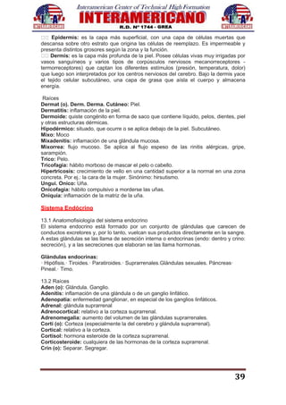 39
Epidermis: es la capa más superficial, con una capa de células muertas que
descansa sobre otro estrato que origina las células de reemplazo. Es impermeable y
presenta distintos grosores según la zona y la función.
Dermis: es la capa más profunda de la piel. Posee células vivas muy irrigadas por
vasos sanguíneos y varios tipos de corpúsculos nerviosos mecanorreceptores -
termorreceptores) que captan los diferentes estímulos (presión, temperatura, dolor)
que luego son interpretados por los centros nerviosos del cerebro. Bajo la dermis yace
el tejido celular subcutáneo, una capa de grasa que aísla el cuerpo y almacena
energía.
Raíces
Dermat (o). Derm. Derma. Cutáneo: Piel.
Dermatitis: inflamación de la piel.
Dermoide: quiste congénito en forma de saco que contiene líquido, pelos, dientes, piel
y otras estructuras dérmicas.
Hipodérmico: situado, que ocurre o se aplica debajo de la piel. Subcutáneo.
Mixo: Moco
Mixadenitis: inflamación de una glándula mucosa.
Mixorrea: flujo mucoso. Se aplica al flujo espeso de las rinitis alérgicas, gripe,
sarampión.
Trico: Pelo.
Tricofagia: hábito morboso de mascar el pelo o cabello.
Hipertricosis: crecimiento de vello en una cantidad superior a la normal en una zona
concreta. Por ej.: la cara de la mujer. Sinónimo: hirsutismo.
Ungui. Onico: Uña.
Onicofagia: hábito compulsivo a morderse las uñas.
Oniquía: inflamación de la matriz de la uña.
Sistema Endócrino
13.1 Anatomofisiología del sistema endocrino
El sistema endocrino está formado por un conjunto de glándulas que carecen de
conductos excretores y, por lo tanto, vuelcan sus productos directamente en la sangre.
A estas glándulas se las llama de secreción interna o endocrinas (endo: dentro y crino:
secreción), y a las secreciones que elaboran se las llama hormonas.
Glándulas endocrinas:
· Hipófisis.· Tiroides.· Paratiroides.· Suprarrenales.Glándulas sexuales. Páncreas·
Pineal.· Timo.
13.2 Raíces
Aden (o): Glándula. Ganglio.
Adenitis: inflamación de una glándula o de un ganglio linfático.
Adenopatía: enfermedad ganglionar, en especial de los ganglios linfáticos.
Adrenal: glándula suprarrenal
Adrenocortical: relativo a la corteza suprarrenal.
Adrenomegalia: aumento del volumen de las glándulas suprarrenales.
Corti (o): Corteza (especialmente la del cerebro y glándula suprarrenal).
Cortical: relativo a la corteza.
Cortisol: hormona esteroide de la corteza suprarrenal.
Corticosteroide: cualquiera de las hormonas de la corteza suprarrenal.
Crin (o): Separar. Segregar.
 