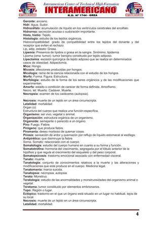 4
Geronte: anciano.
Hidr: Agua. Sudor.
Hidrocéfalo: acumulación de líquido en los ventrículos cerebrales del encéfalo.
Hidrorrea: secreción acuosa o sudoración importante.
Histo, histio: Tejido.
Histología: estudio de los tejidos orgánicos.
Histocompatibilidad: grado de compatibilidad entre los tejidos del donante y del
receptor que eviten el rechazo.
Lip, adip, esteato: Grasa.
Lipemia: Presencia de lípidos o grasa en la sangre. Sinónimo: lipidemia
Lipoma (oma: tumor): tumor benigno constituido por tejido adiposo.
Lipectomia: escisión quirúrgica de tejido adiposo que se realiza en determinados
casos de obesidad. Adipectomía.
Mico: Hongo.
Micosis: afecciones producidas por hongos.
Micología: rama de la ciencia relacionada con el estudio de los hongos.
Morfo: Forma. Figura. Estructura.
Morfología: estudio de la forma de los seres orgánicos y de las modificaciones que
experimentan.
Amorfa: estado o condición de carecer de forma definida. Amorfismo.
Necro, let: Muerto. Cadáver. Muerte.
Necropsia: examen de los cadáveres (autopsia).
Necrosis: muerte de un tejido en un área circunscripta.
Letalidad: mortalidad.
Organ (o)
Estructura del cuerpo que realiza una función específica.
Organismo: ser vivo, vegetal o animal.
Organización: estructura orgánica de un organismo.
Organoide: semejante o parecido a un órgano.
Piro: Fuego. Fiebre.
Pirógeno: que produce fiebre.
Piromanía: deseo morboso de quemar cosas.
Pirosis: sensación de ardor y quemazón por reflujo de líquido estomacal al esófago.
Antipirético: que disminuye la fiebre
Soma, Somato: relacionado con el cuerpo.
Somatología: estudio del cuerpo humano en cuanto a su forma y función.
Somatotrofina: hormona del crecimiento, segregada por el lóbulo anterior de la
hipófisis y que regula el crecimiento del esqueleto y del peso corporal.
Somatopsicosis: trastorno emocional asociado con enfermedad visceral.
Tanato: muerte.
Tanatología: conjunto de conocimientos relativos a la muerte y las alteraciones y
modificaciones que esta produce en el cuerpo. Medicina legal.
Tanatomanía: manía suicida.
Tanatopsia: necropsia, autopsia.
Terato: Monstruo.
Teratología: estudio de las anormalidades y monstruosidades del organismo animal o
vegetal.
Teratoma: tumor constituido por elementos embrionarios.
Topo: Región o lugar.
Ectópico: trastorno en el que un órgano está situado en un lugar no habitual, lejos de
su local.
Necrosis: muerte de un tejido en un área circunscripta.
Letalidad: mortalidad.
 