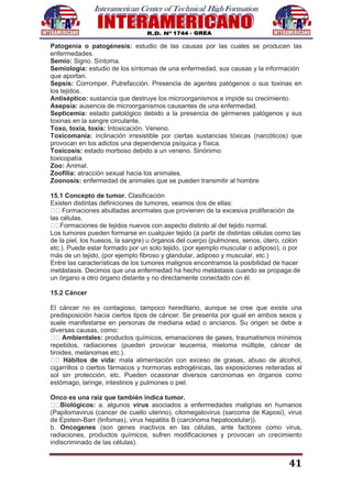 41
Patogenía o patogénesis: estudio de las causas por las cuales se producen las
enfermedades.
Semio: Signo. Síntoma.
Semiología: estudio de los síntomas de una enfermedad, sus causas y la información
que aportan.
Sepsis: Corromper. Putrefacción. Presencia de agentes patógenos o sus toxinas en
los tejidos.
Antiséptico: sustancia que destruye los microorganismos e impide su crecimiento.
Asepsia: ausencia de microorganismos causantes de una enfermedad.
Septicemia: estado patológico debido a la presencia de gérmenes patógenos y sus
toxinas en la sangre circulante.
Toxo, toxia, toxis: Intoxicación. Veneno.
Toxicomanía: inclinación irresistible por ciertas sustancias tóxicas (narcóticos) que
provocan en los adictos una dependencia psíquica y física.
Toxicosis: estado morboso debido a un veneno. Sinónimo:
toxicopatía.
Zoo: Animal.
Zoofilia: atracción sexual hacia los animales.
Zoonosis: enfermedad de animales que se pueden transmitir al hombre
15.1 Concepto de tumor. Clasificación
Existen distintas definiciones de tumores, veamos dos de ellas:
Formaciones abultadas anormales que provienen de la excesiva proliferación de
las células.
Formaciones de tejidos nuevos con aspecto distinto al del tejido normal.
Los tumores pueden formarse en cualquier tejido (a partir de distintas células como las
de la piel, los huesos, la sangre) u órganos del cuerpo (pulmones, senos, útero, colon
etc.). Puede estar formado por un solo tejido, (por ejemplo muscular o adiposo), o por
más de un tejido, (por ejemplo fibroso y glandular, adiposo y muscular, etc.)
Entre las características de los tumores malignos encontramos la posibilidad de hacer
metástasis. Decimos que una enfermedad ha hecho metástasis cuando se propaga de
un órgano a otro órgano distante y no directamente conectado con él.
15.2 Cáncer
El cáncer no es contagioso, tampoco hereditario, aunque se cree que existe una
predisposición hacia ciertos tipos de cáncer. Se presenta por igual en ambos sexos y
suele manifestarse en personas de mediana edad o ancianos. Su origen se debe a
diversas causas, como:
Ambientales: productos químicos, emanaciones de gases, traumatismos mínimos
repetidos, radiaciones (pueden provocar leucemia, mieloma múltiple, cáncer de
tiroides, melanomas etc.).
Hábitos de vida: mala alimentación con exceso de grasas, abuso de alcohol,
cigarrillos o ciertos fármacos y hormonas estrogénicas, las exposiciones reiteradas al
sol sin protección, etc. Pueden ocasionar diversos carcinomas en órganos como
estómago, laringe, intestinos y pulmones o piel.
Onco es una raíz que también indica tumor.
Biológicos: a. algunos virus asociados a enfermedades malignas en humanos
(Papilomavirus (cancer de cuello uterino), citomegalovirus (sarcoma de Kaposi), virus
de Epstein-Barr (linfomas), virus hepatitis B (carcinoma hepatocelular)).
b. Oncogenes (son genes inactivos en las células, ante factores como virus,
radiaciones, productos químicos, sufren modificaciones y provocan un crecimiento
indiscriminado de las células).
 