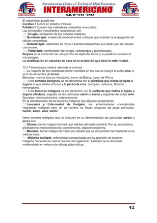 42
El tratamiento puede ser:
Curativo / Tumor en estados Iniciales
Paliativo / Cuando hay metástasis o estadios avanzados.
Las principales modalidades terapéuticas son:
Cirugía: extirpación de los tumores malignos.
Quimioterapia: empleo de medicamentos o drogas que impiden la propagación de
células cancerosas.
Radioterapia: utilización de rayos o fuentes radioactivas que destruyen las células
cancerosas.
Politerapia: combinación de cirugía, radioterapia y quimioterapia.
Biopsia es la extracción de una porción de tejido del tumor y su posterior examen al
microscopio.
La clasificación en estadios se basa en la extensión que tiene la enfermedad.
15.3 Terminología médica referente a tumores
La mayoría de las neoplasias tienen nombres en los que se incluye el sufijo oma, o
se le da el nombre de tumor.
Ejemplos: mioma, lipoma, hepatoma, tumor de Ewing, tumor de Wilms.
A los tumores benignos se los denomina con la partícula que indica el tejido u
órgano al que afecta el tumor y la partícula oma. Ejemplos: osteoma, fibroma,
hemangioma.
A los tumores malignos se los denomina con la partícula que indica el tejido u
órgano afectado, seguido de las partículas carcin o sarco y seguidas del sufijo oma.
Ejemplos: adenocarcinoma, osteosarcoma.
En la denominación de los tumores malignos hay algunas excepciones:
Leucemia y Enfermedad de Hodgkin, son enfermedades consideradas
neoplasias malignas pero en su nombre no llevan ningunas de estas partículas:
carcin, sarco, oma, tumor.
Otros tumores malignos que no incluyen en su denominación las partículas carcin o
sarco son:
Glioma: tumor maligno formado por células del tejido cerebral. Por ej. astrocitoma,
glioblastoma, meduloblastoma, ependimoma, oligodendroglioma.
Mieloma: tumor maligno formado por células que se encuentran normalmente en la
médula ósea.
Mieloma múltiple: enfermedad caracterizada por la aparición de tumores
malignos dispersos en varios huesos del organismo. También se lo denomina
mielomatosis o mieloma de células plasmáticas.
 