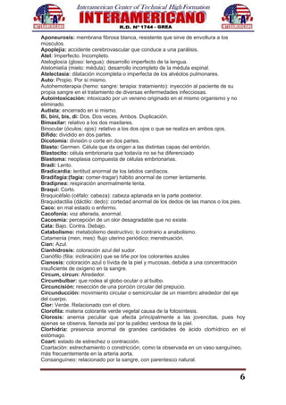 6
Aponeurosis: membrana fibrosa blanca, resistente que sirve de envoltura a los
músculos.
Apoplejía: accidente cerebrovascular que conduce a una parálisis.
Atel: Imperfecto. Incompleto.
Ateloglosía (gloso: lengua): desarrollo imperfecto de la lengua.
Atelomielía (mielo: médula): desarrollo incompleto de la médula espinal.
Atelectasía: dilatación incompleta o imperfecta de los alvéolos pulmonares.
Auto: Propio. Por sí mismo.
Autohemoterapia (hemo: sangre: terapia: tratamiento): inyección al paciente de su
propia sangre en el tratamiento de diversas enfermedades infecciosas.
Autointoxicación: intoxicado por un veneno originado en el mismo organismo y no
eliminado.
Autista: encerrado en si mismo.
Bi, bini, bis, di: Dos. Dos veces. Ambos. Duplicación.
Bimaxilar: relativo a los dos maxilares.
Binocular (óculos: ojos): relativo a los dos ojos o que se realiza en ambos ojos.
Bífido: dividido en dos partes.
Dicotomía: división o corte en dos partes.
Blasto: Germen. Célula que da origen a las distintas capas del embrión.
Blastocito: célula embrionaria que todavía no se ha diferenciado
Blastoma: neoplasia compuesta de células embrionarias.
Bradi: Lento.
Bradicardia: lentitud anormal de los latidos cardíacos.
Bradifagia:(fagia: comer-tragar) hábito anormal de comer lentamente.
Bradipnea: respiración anormalmente lenta.
Braqui: Corto.
Braquicéfalo (céfalo: cabeza): cabeza aplanada en la parte posterior.
Braquidactilia (dáctilo: dedo): cortedad anormal de los dedos de las manos o los pies.
Caco: en mal estado o enfermo.
Cacofonía: voz alterada, anormal.
Cacosmia: percepción de un olor desagradable que no existe.
Cata: Bajo. Contra. Debajo.
Catabolismo: metabolismo destructivo; lo contrario a anabolismo.
Catamenia (men, mes): flujo uterino periódico; menstruación.
Cian: Azul.
Cianhidrosis: coloración azul del sudor.
Cianófilo (filia: inclinación) que se tiñe por los colorantes azules
Cianosis: coloración azul o lívida de la piel y mucosas, debida a una concentración
insuficiente de oxígeno en la sangre.
Circum, circun: Alrededor.
Circumbulbar: que rodea al globo ocular o al bulbo.
Circuncisión: resección de una porción circular del prepucio.
Circunducción: movimiento circular o semicircular de un miembro alrededor del eje
del cuerpo.
Clor: Verde. Relacionado con el cloro.
Clorofila: materia colorante verde vegetal causa de la fotosíntesis.
Clorosis: anemia peculiar que afecta principalmente a las jovencitas, pues hoy
apenas se observa, llamada así por la palidez verdosa de la piel.
Clorhidria: presencia anormal de grandes cantidades de ácido clorhídrico en el
estómago.
Coart: estado de estrechez o contracción.
Coartación: estrechamiento o constricción, como la observada en un vaso sanguíneo,
más frecuentemente en la arteria aorta.
Consanguíneo: relacionado por la sangre, con parentesco natural.
 