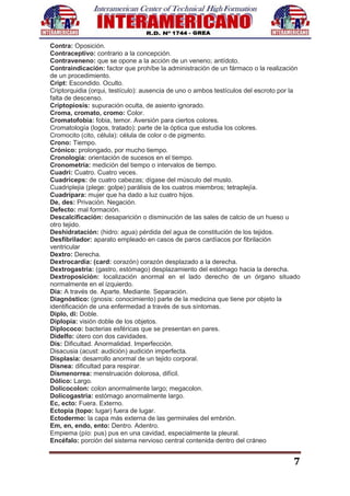 7
Contra: Oposición.
Contraceptivo: contrario a la concepción.
Contraveneno: que se opone a la acción de un veneno; antídoto.
Contraindicación: factor que prohíbe la administración de un fármaco o la realización
de un procedimiento.
Cript: Escondido. Oculto.
Criptorquidia (orqui, testículo): ausencia de uno o ambos testículos del escroto por la
falta de descenso.
Criptopiosis: supuración oculta, de asiento ignorado.
Croma, cromato, cromo: Color.
Cromatofobia: fobia, temor. Aversión para ciertos colores.
Cromatología (logos, tratado): parte de la óptica que estudia los colores.
Cromocito (cito, célula): célula de color o de pigmento.
Crono: Tiempo.
Crónico: prolongado, por mucho tiempo.
Cronología: orientación de sucesos en el tiempo.
Cronometría: medición del tiempo o intervalos de tiempo.
Cuadri: Cuatro. Cuatro veces.
Cuadriceps: de cuatro cabezas; dígase del músculo del muslo.
Cuadriplejia (plege: golpe) parálisis de los cuatros miembros; tetraplejía.
Cuadrípara: mujer que ha dado a luz cuatro hijos.
De, des: Privación. Negación.
Defecto: mal formación.
Descalcificación: desaparición o disminución de las sales de calcio de un hueso u
otro tejido.
Deshidratación: (hidro: agua) pérdida del agua de constitución de los tejidos.
Desfibrilador: aparato empleado en casos de paros cardíacos por fibrilación
ventricular
Dextro: Derecha.
Dextrocardia: (card: corazón) corazón desplazado a la derecha.
Dextrogastria: (gastro, estómago) desplazamiento del estómago hacia la derecha.
Dextroposición: localización anormal en el lado derecho de un órgano situado
normalmente en el izquierdo.
Dia: A través de. Aparte. Mediante. Separación.
Diagnóstico: (gnosis: conocimiento) parte de la medicina que tiene por objeto la
identificación de una enfermedad a través de sus síntomas.
Diplo, di: Doble.
Diplopía: visión doble de los objetos.
Diplococo: bacterias esféricas que se presentan en pares.
Didelfo: útero con dos cavidades.
Dis: Dificultad. Anormalidad. Imperfección.
Disacusia (acust: audición) audición imperfecta.
Displasia: desarrollo anormal de un tejido corporal.
Disnea: dificultad para respirar.
Dismenorrea: menstruación dolorosa, difícil.
Dólico: Largo.
Dolicocolon: colon anormalmente largo; megacolon.
Dolicogastria: estómago anormalmente largo.
Ec, ecto: Fuera. Externo.
Ectopia (topo: lugar) fuera de lugar.
Ectodermo: la capa más externa de las germinales del embrión.
Em, en, endo, ento: Dentro. Adentro.
Empiema (pío: pus) pus en una cavidad, especialmente la pleural.
Encéfalo: porción del sistema nervioso central contenida dentro del cráneo
 