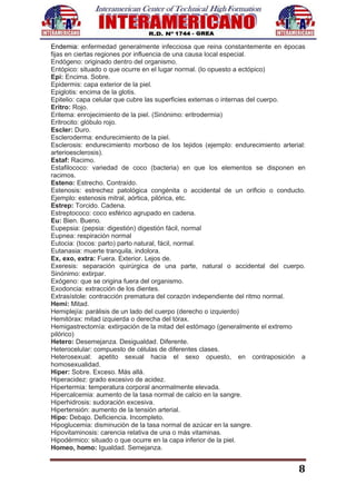 8
Endemia: enfermedad generalmente infecciosa que reina constantemente en épocas
fijas en ciertas regiones por influencia de una causa local especial.
Endógeno: originado dentro del organismo.
Entópico: situado o que ocurre en el lugar normal. (lo opuesto a ectópico)
Epi: Encima. Sobre.
Epidermis: capa exterior de la piel.
Epiglotis: encima de la glotis.
Epitelio: capa celular que cubre las superficies externas o internas del cuerpo.
Eritro: Rojo.
Eritema: enrojecimiento de la piel. (Sinónimo: eritrodermia)
Eritrocito: glóbulo rojo.
Escler: Duro.
Escleroderma: endurecimiento de la piel.
Esclerosis: endurecimiento morboso de los tejidos (ejemplo: endurecimiento arterial:
arterioesclerosis).
Estaf: Racimo.
Estafilococo: variedad de coco (bacteria) en que los elementos se disponen en
racimos.
Esteno: Estrecho. Contraído.
Estenosis: estrechez patológica congénita o accidental de un orificio o conducto.
Ejemplo: estenosis mitral, aórtica, pilórica, etc.
Estrep: Torcido. Cadena.
Estreptococo: coco esférico agrupado en cadena.
Eu: Bien. Bueno.
Eupepsia: (pepsia: digestión) digestión fácil, normal
Eupnea: respiración normal
Eutocia: (tocos: parto) parto natural, fácil, normal.
Eutanasia: muerte tranquila, indolora.
Ex, exo, extra: Fuera. Exterior. Lejos de.
Exeresis: separación quirúrgica de una parte, natural o accidental del cuerpo.
Sinónimo: extirpar.
Exógeno: que se origina fuera del organismo.
Exodoncia: extracción de los dientes.
Extrasístole: contracción prematura del corazón independiente del ritmo normal.
Hemi: Mitad.
Hemiplejía: parálisis de un lado del cuerpo (derecho o izquierdo)
Hemitórax: mitad izquierda o derecha del tórax.
Hemigastrectomía: extirpación de la mitad del estómago (generalmente el extremo
pilórico)
Hetero: Desemejanza. Desigualdad. Diferente.
Heterocelular: compuesto de células de diferentes clases.
Heterosexual: apetito sexual hacia el sexo opuesto, en contraposición a
homosexualidad.
Hiper: Sobre. Exceso. Más allá.
Hiperacidez: grado excesivo de acidez.
Hipertermia: temperatura corporal anormalmente elevada.
Hipercalcemia: aumento de la tasa normal de calcio en la sangre.
Hiperhidrosis: sudoración excesiva.
Hipertensión: aumento de la tensión arterial.
Hipo: Debajo. Deficiencia. Incompleto.
Hipoglucemia: disminución de la tasa normal de azúcar en la sangre.
Hipovitaminosis: carencia relativa de una o más vitaminas.
Hipodérmico: situado o que ocurre en la capa inferior de la piel.
Homeo, homo: Igualdad. Semejanza.
 