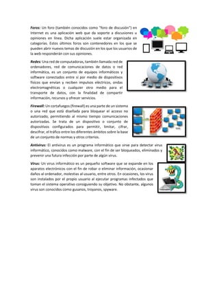 Foros: Un foro (también conocidos como "foro de discusión") en
Internet es una aplicación web que da soporte a discusiones u
opiniones en línea. Dicha aplicación suele estar organizada en
categorías. Estos últimos foros son contenedores en los que se
pueden abrir nuevos temas de discusión en los que los usuarios de
la web responderán con sus opiniones.
Redes: Una red de computadoras, también llamada red de
ordenadores, red de comunicaciones de datos o red
informática, es un conjunto de equipos informáticos y
software conectados entre sí por medio de dispositivos
físicos que envían y reciben impulsos eléctricos, ondas
electromagnéticas o cualquier otro medio para el
transporte de datos, con la finalidad de compartir
información, recursos y ofrecer servicios.
Firewall: Un cortafuegos (firewall) es una parte de un sistema
o una red que está diseñada para bloquear el acceso no
autorizado, permitiendo al mismo tiempo comunicaciones
autorizadas. Se trata de un dispositivo o conjunto de
dispositivos configurados para permitir, limitar, cifrar,
descifrar, el tráfico entre los diferentes ámbitos sobre la base
de un conjunto de normas y otros criterios.
Antivirus: El antivirus es un programa informático que sirve para detectar virus
informático, conocidos como malware, con el fin de ser bloqueados, eliminados y
prevenir una futura infección por parte de algún virus.
Virus: Un virus informático es un pequeño software que se expande en los
aparatos electrónicos con el fin de robar o eliminar información, ocasionar
daños al ordenador, molestias al usuario, entre otros. En ocasiones, los virus
son instalados por el propio usuario al ejecutar programas infectados que
toman el sistema operativo consiguiendo su objetivo. No obstante, algunos
virus son conocidos como gusanos, troyanos, spyware.
 