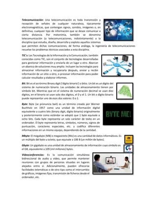 Telecomunicación: Una telecomunicación es toda transmisión y
recepción de señales de cualquier naturaleza, típicamente
electromagnéticas, que contengan signos, sonidos, imágenes o, en
definitiva, cualquier tipo de información que se desee comunicar a
cierta distancia. Por metonimia, también se denomina
telecomunicación (o telecomunicaciones, indistintamente) a la
disciplina que estudia, diseña, desarrolla y explota aquellos sistemas
que permiten dichas comunicaciones; de forma análoga, la ingeniería de telecomunicaciones
resuelve los problemas técnicos asociados a esta disciplina.
TIC´s: Las Tecnologías de la Información y la Comunicación, también
conocidas como TIC, son el conjunto de tecnologías desarrolladas
para gestionar información y enviarla de un lugar a otro. Abarcan
un abanico de soluciones muy amplio. Incluyen las tecnologías para
almacenar información y recuperarla después, enviar y recibir
información de un sitio a otro, o procesar información para poder
calcular resultados y elaborar informes.
Bit: Bit es el acrónimo Binary digit (‘dígito binario’) o bitio. Un bit es un dígito del
sistema de numeración binario. Las unidades de almacenamiento tienen por
símbolo bit. Mientras que en el sistema de numeración decimal se usan diez
dígitos, en el binario se usan solo dos dígitos, el 0 y el 1. Un bit o dígito binario
puede representar uno de esos dos valores: 0 o 1.
Byte: Byte (se pronuncia bait) es un término creado por Werner
Buchholz en 1957 como una unidad de información digital
equivalente a cuatro bits (binary digit, dígito binario) originalmente
y posteriormente como estándar se adoptó que 1 byte equivale a
ocho bits. Cada byte representa un solo carácter de texto en un
ordenador. El byte representa letras, símbolos, números, signos de
puntuación, caracteres especiales, etc. y codifica diferentes
informaciones en un mismo equipo, dependiendo de la cantidad.
Mbyte: El megabyte (MB) o megaocteto (Mo) es una cantidad de datos informáticos. Es
un múltiplo del byte u octeto, que equivale a 106 B (un millón de bytes).
Gbyte: Un gigabyte es una unidad de almacenamiento de información cuyo símbolo es
el GB, equivalente a 109 (mil millones) bytes.
Videoconferencias: Es la comunicación simultánea
bidireccional de audio y vídeo, que permite mantener
reuniones con grupos de personas situadas en lugares
alejados entre sí. Adicionalmente, pueden ofrecerse
facilidades telemáticas o de otro tipo como el intercambio
de gráficos, imágenes fijas, transmisión de ficheros desde el
ordenador, etc.
 