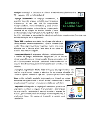 Terabyte: Un terabyte es una unidad de cantidad de información cuyo símbolo es el
TB, y equivale a 1012 (un billón de bytes).
Lenguaje ensamblador: El lenguaje ensamblador, o
assembler (assembly language en inglés), es un lenguaje de
programación de bajo nivel para los computadores,
microprocesadores, microcontroladores y otros circuitos
integrados programables. Implementa una representación
simbólica de los códigos de máquina binarios y otras
constantes necesarias para programar una arquitectura dada
de CPU y constituye la representación más directa del código máquina específico para cada
arquitectura legible por un programador.
Página WEB: Una página web, página electrónica o cyber página, es
un documento o información electrónica capaz de contener texto,
sonido, vídeo, programas, enlaces, imágenes, y muchas otras cosas,
adaptada para la llamada World Wide Web, y que puede ser
accedida mediante un navegador.
Lenguaje de Máquina: El lenguaje de máquina o código máquina es
el sistema de códigos directamente interpretable por un circuito
microprogramable, como el microprocesador de una computadora o el
microcontrolador de un autómata. Este lenguaje está compuesto por un
conjunto de instrucciones que determinan acciones a ser tomadas por la
máquina.
Lenguaje de programación de alto nivel: Un lenguaje de programación de alto
nivel se caracteriza por expresar el algoritmo de una manera adecuada a la
capacidad cognitiva humana, en lugar de la capacidad ejecutora de las máquinas.
Blogs: Un blog (del inglés web log) o bitácora web es un sitio web que incluye,
a modo de diario personal de su autor o autores, contenidos de su interés,
actualizados con frecuencia y a menudo comentados por los lectores
Compilador: Un compilador es un programa informático que traduce
un programa escrito en un lenguaje de programación a otro lenguaje
de programación. Usualmente el segundo lenguaje es lenguaje de
máquina, pero también puede ser un código intermedio (bytecode), o
simplemente texto. Este proceso de traducción se conoce como
compilación
 