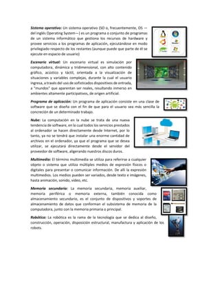 Sistema operativo: Un sistema operativo (SO o, frecuentemente, OS —
del inglés Operating System—) es un programa o conjunto de programas
de un sistema informático que gestiona los recursos de hardware y
provee servicios a los programas de aplicación, ejecutándose en modo
privilegiado respecto de los restantes (aunque puede que parte de él se
ejecute en espacio de usuario)
Escenario virtual: Un escenario virtual es simulación por
computadora, dinámica y tridimensional, con alto contenido
gráfico, acústico y táctil, orientada a la visualización de
situaciones y variables complejas, durante la cual el usuario
ingresa, a través del uso de sofisticados dispositivos de entrada,
a "mundos" que aparentan ser reales, resultando inmerso en
ambientes altamente participativos, de origen artificial.
Programa de aplicación: Un programa de aplicación consiste en una clase de
software que se diseña con el fin de que para el usuario sea más sencilla la
concreción de un determinado trabajo.
Nube: La computación en la nube se trata de una nueva
tendencia de software, en la cual todos los servicios prestados
al ordenador se hacen directamente desde Internet, por lo
tanto, ya no se tendrá que instalar una enorme cantidad de
archivos en el ordenador, ya que el programa que se desea
utilizar, se ejecutará directamente desde el servidor del
proveedor de software, aligerando nuestros discos duros.
Multimedia: El término multimedia se utiliza para referirse a cualquier
objeto o sistema que utiliza múltiples medios de expresión físicos o
digitales para presentar o comunicar información. De allí la expresión
multimedios. Los medios pueden ser variados, desde texto e imágenes,
hasta animación, sonido, video, etc.
Memoria secundaria: La memoria secundaria, memoria auxiliar,
memoria periférica o memoria externa, también conocida como
almacenamiento secundario, es el conjunto de dispositivos y soportes de
almacenamiento de datos que conforman el subsistema de memoria de la
computadora, junto con la memoria primaria o principal.
Robótica: La robótica es la rama de la tecnología que se dedica al diseño,
construcción, operación, disposición estructural, manufactura y aplicación de los
robots.
 