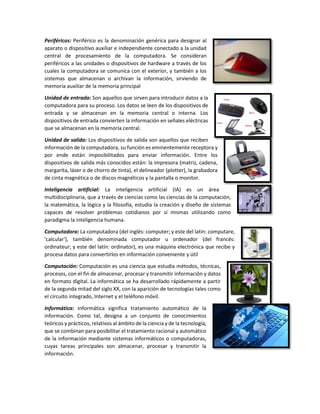 Periféricos: Periférico es la denominación genérica para designar al
aparato o dispositivo auxiliar e independiente conectado a la unidad
central de procesamiento de la computadora. Se consideran
periféricos a las unidades o dispositivos de hardware a través de los
cuales la computadora se comunica con el exterior, y también a los
sistemas que almacenan o archivan la información, sirviendo de
memoria auxiliar de la memoria principal
Unidad de entrada: Son aquellos que sirven para introducir datos a la
computadora para su proceso. Los datos se leen de los dispositivos de
entrada y se almacenan en la memoria central o interna. Los
dispositivos de entrada convierten la información en señales eléctricas
que se almacenan en la memoria central.
Unidad de salida: Los dispositivos de salida son aquellos que reciben
información de la computadora, su función es eminentemente receptora y
por ende están imposibilitados para enviar información. Entre los
dispositivos de salida más conocidos están: la impresora (matriz, cadena,
margarita, láser o de chorro de tinta), el delineador (plotter), la grabadora
de cinta magnética o de discos magnéticos y la pantalla o monitor.
Inteligencia artificial: La inteligencia artificial (IA) es un área
multidisciplinaria, que a través de ciencias como las ciencias de la computación,
la matemática, la lógica y la filosofía, estudia la creación y diseño de sistemas
capaces de resolver problemas cotidianos por sí mismas utilizando como
paradigma la inteligencia humana.
Computadora: La computadora (del inglés: computer; y este del latín: computare,
'calcular'), también denominada computador u ordenador (del francés:
ordinateur; y este del latín: ordinator), es una máquina electrónica que recibe y
procesa datos para convertirlos en información conveniente y útil
Computación: Computación es una ciencia que estudia métodos, técnicas,
procesos, con el fin de almacenar, procesar y transmitir información y datos
en formato digital. La informática se ha desarrollado rápidamente a partir
de la segunda mitad del siglo XX, con la aparición de tecnologías tales como
el circuito integrado, Internet y el teléfono móvil.
Informática: Informática significa tratamiento automático de la
información. Como tal, designa a un conjunto de conocimientos
teóricos y prácticos, relativos al ámbito de la ciencia y de la tecnología,
que se combinan para posibilitar el tratamiento racional y automático
de la información mediante sistemas informáticos o computadoras,
cuyas tareas principales son almacenar, procesar y transmitir la
información.
 