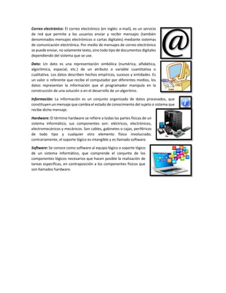 Correo electrónico: El correo electrónico (en inglés: e-mail), es un servicio
de red que permite a los usuarios enviar y recibir mensajes (también
denominados mensajes electrónicos o cartas digitales) mediante sistemas
de comunicación electrónica. Por medio de mensajes de correo electrónico
se puede enviar, no solamente texto, sino todo tipo de documentos digitales
dependiendo del sistema que se use.
Dato: Un dato es una representación simbólica (numérica, alfabética,
algorítmica, espacial, etc.) de un atributo o variable cuantitativa o
cualitativa. Los datos describen hechos empíricos, sucesos y entidades. Es
un valor o referente que recibe el computador por diferentes medios, los
datos representan la información que el programador manipula en la
construcción de una solución o en el desarrollo de un algoritmo.
Información: La información es un conjunto organizado de datos procesados, que
constituyen un mensaje que cambia el estado de conocimiento del sujeto o sistema que
recibe dicho mensaje.
Hardware: El término hardware se refiere a todas las partes físicas de un
sistema informático; sus componentes son: eléctricos, electrónicos,
electromecánicos y mecánicos. Son cables, gabinetes o cajas, periféricos
de todo tipo y cualquier otro elemento físico involucrado;
contrariamente, el soporte lógico es intangible y es llamado software.
Software: Se conoce como software al equipo lógico o soporte lógico
de un sistema informático, que comprende el conjunto de los
componentes lógicos necesarios que hacen posible la realización de
tareas específicas, en contraposición a los componentes físicos que
son llamados hardware.
 