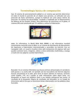 Gps: El sistema de posicionamiento global es un sistema que permite determinar
en todo el mundo la posición de un objeto (una persona, un vehículo) con una
precisión de hasta centímetros, aunque lo habitual son unos pocos metros de
precisión. El sistema fue desarrollado, instalado y empleado por el Departamento
de Defensa de los Estados Unidos. Para determinar las posiciones en el globo, el
sistema GPS está constituido por 24 satélites y utiliza la trilateración.
www: En informática, la World Wide Web (WWW) o red informática mundial
comúnmente conocida como la Web, es un sistema de distribución de documentos
de hipertexto o hipermedios interconectados y accesibles vía Internet. Con un
navegador web, un usuario visualiza sitios web compuestos de páginas web que
pueden contener texto, imágenes, vídeos u otros contenidos multimedia, y navega
a través de esas páginas usando hiperenlaces.
Buscador: Es un sistema informático que busca archivos almacenados en servidores
web gracias a su araña web. Un ejemplo son los buscadores de Internet (algunos
buscan únicamente en la web, pero otros lo hacen además en noticias, servicios
como Gopher, FTP, etc.) cuando se pide información sobre algún tema. Las
búsquedas se hacen con palabras clave o con árboles jerárquicos por temas; el
resultado de la búsqueda «Página de resultados del buscador» es un listado de
direcciones web en los que se mencionan temas relacionados con las palabras clave
buscadas.
 