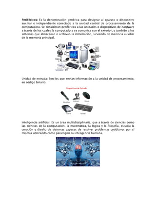 Periféricos: Es la denominación genérica para designar al aparato o dispositivo
auxiliar e independiente conectado a la unidad central de procesamiento de la
computadora. Se consideran periféricos a las unidades o dispositivos de hardware
a través de los cuales la computadora se comunica con el exterior, y también a los
sistemas que almacenan o archivan la información, sirviendo de memoria auxiliar
de la memoria principal.
Unidad de entrada: Son los que envían información a la unidad de procesamiento,
en código binario.
Inteligencia artificial: Es un área multidisciplinaria, que a través de ciencias como
las ciencias de la computación, la matemática, la lógica y la filosofía, estudia la
creación y diseño de sistemas capaces de resolver problemas cotidianos por sí
mismas utilizando como paradigma la inteligencia humana.
 