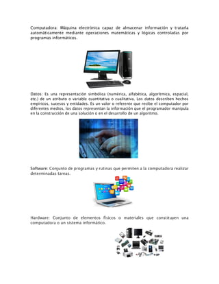 Computadora: Máquina electrónica capaz de almacenar información y tratarla
automáticamente mediante operaciones matemáticas y lógicas controladas por
programas informáticos.
Datos: Es una representación simbólica (numérica, alfabética, algorítmica, espacial,
etc.) de un atributo o variable cuantitativa o cualitativa. Los datos describen hechos
empíricos, sucesos y entidades. Es un valor o referente que recibe el computador por
diferentes medios, los datos representan la información que el programador manipula
en la construcción de una solución o en el desarrollo de un algoritmo.
Software: Conjunto de programas y rutinas que permiten a la computadora realizar
determinadas tareas.
Hardware: Conjunto de elementos físicos o materiales que constituyen una
computadora o un sistema informático.
 