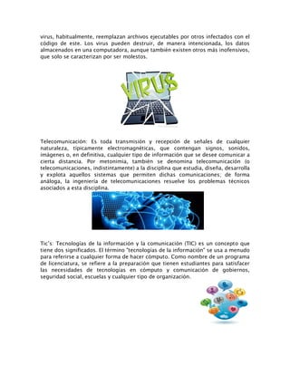 virus, habitualmente, reemplazan archivos ejecutables por otros infectados con el
código de este. Los virus pueden destruir, de manera intencionada, los datos
almacenados en una computadora, aunque también existen otros más inofensivos,
que solo se caracterizan por ser molestos.
Telecomunicación: Es toda transmisión y recepción de señales de cualquier
naturaleza, típicamente electromagnéticas, que contengan signos, sonidos,
imágenes o, en definitiva, cualquier tipo de información que se desee comunicar a
cierta distancia. Por metonimia, también se denomina telecomunicación (o
telecomunicaciones, indistintamente) a la disciplina que estudia, diseña, desarrolla
y explota aquellos sistemas que permiten dichas comunicaciones; de forma
análoga, la ingeniería de telecomunicaciones resuelve los problemas técnicos
asociados a esta disciplina.
Tic’s: Tecnologías de la información y la comunicación (TIC) es un concepto que
tiene dos significados. El término "tecnologías de la información" se usa a menudo
para referirse a cualquier forma de hacer cómputo. Como nombre de un programa
de licenciatura, se refiere a la preparación que tienen estudiantes para satisfacer
las necesidades de tecnologías en cómputo y comunicación de gobiernos,
seguridad social, escuelas y cualquier tipo de organización.
 