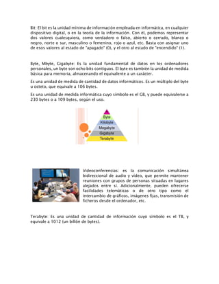 Bit: El bit es la unidad mínima de información empleada en informática, en cualquier
dispositivo digital, o en la teoría de la información. Con él, podemos representar
dos valores cualesquiera, como verdadero o falso, abierto o cerrado, blanco o
negro, norte o sur, masculino o femenino, rojo o azul, etc. Basta con asignar uno
de esos valores al estado de "apagado" (0), y el otro al estado de "encendido" (1).
Byte, Mbyte, Gigabyte: Es la unidad fundamental de datos en los ordenadores
personales, un byte son ocho bits contiguos. El byte es también la unidad de medida
básica para memoria, almacenando el equivalente a un carácter.
Es una unidad de medida de cantidad de datos informáticos. Es un múltiplo del byte
u octeto, que equivale a 106 bytes.
Es una unidad de medida informática cuyo símbolo es el GB, y puede equivalerse a
230 bytes o a 109 bytes, según el uso.
Videoconferencias: es la comunicación simultánea
bidireccional de audio y vídeo, que permite mantener
reuniones con grupos de personas situadas en lugares
alejados entre sí. Adicionalmente, pueden ofrecerse
facilidades telemáticas o de otro tipo como el
intercambio de gráficos, imágenes fijas, transmisión de
ficheros desde el ordenador, etc.
Terabyte: Es una unidad de cantidad de información cuyo símbolo es el TB, y
equivale a 1012 (un billón de bytes).
 
