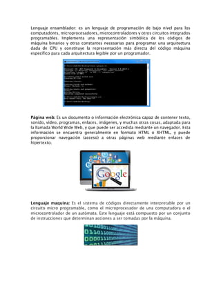 Lenguaje ensamblador: es un lenguaje de programación de bajo nivel para los
computadores, microprocesadores, microcontroladores y otros circuitos integrados
programables. Implementa una representación simbólica de los códigos de
máquina binarios y otras constantes necesarias para programar una arquitectura
dada de CPU y constituye la representación más directa del código máquina
específico para cada arquitectura legible por un programador.
Página web: Es un documento o información electrónica capaz de contener texto,
sonido, vídeo, programas, enlaces, imágenes, y muchas otras cosas, adaptada para
la llamada World Wide Web, y que puede ser accedida mediante un navegador. Esta
información se encuentra generalmente en formato HTML o XHTML, y puede
proporcionar navegación (acceso) a otras páginas web mediante enlaces de
hipertexto.
Lenguaje maquina: Es el sistema de códigos directamente interpretable por un
circuito micro programable, como el microprocesador de una computadora o el
microcontrolador de un autómata. Este lenguaje está compuesto por un conjunto
de instrucciones que determinan acciones a ser tomadas por la máquina.
 