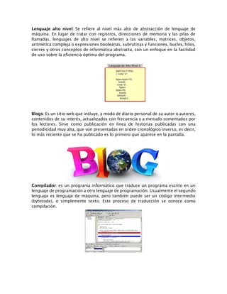 Lenguaje alto nivel: Se refiere al nivel más alto de abstracción de lenguaje de
máquina. En lugar de tratar con registros, direcciones de memoria y las pilas de
llamadas, lenguajes de alto nivel se refieren a las variables, matrices, objetos,
aritmética compleja o expresiones booleanas, subrutinas y funciones, bucles, hilos,
cierres y otros conceptos de informática abstracta, con un enfoque en la facilidad
de uso sobre la eficiencia óptima del programa.
Blogs: Es un sitio web que incluye, a modo de diario personal de su autor o autores,
contenidos de su interés, actualizados con frecuencia y a menudo comentados por
los lectores. Sirve como publicación en línea de historias publicadas con una
periodicidad muy alta, que son presentadas en orden cronológico inverso, es decir,
lo más reciente que se ha publicado es lo primero que aparece en la pantalla.
Compilador: es un programa informático que traduce un programa escrito en un
lenguaje de programación a otro lenguaje de programación. Usualmente el segundo
lenguaje es lenguaje de máquina, pero también puede ser un código intermedio
(bytecode), o simplemente texto. Este proceso de traducción se conoce como
compilación.
 
