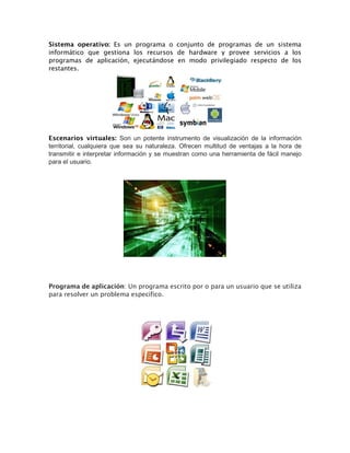 Sistema operativo: Es un programa o conjunto de programas de un sistema
informático que gestiona los recursos de hardware y provee servicios a los
programas de aplicación, ejecutándose en modo privilegiado respecto de los
restantes.
Escenarios virtuales: Son un potente instrumento de visualización de la información
territorial, cualquiera que sea su naturaleza. Ofrecen multitud de ventajas a la hora de
transmitir e interpretar información y se muestran como una herramienta de fácil manejo
para el usuario.
Programa de aplicación: Un programa escrito por o para un usuario que se utiliza
para resolver un problema específico.
 