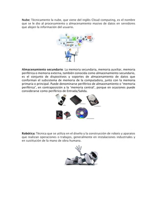 Nube: Técnicamente la nube, que viene del inglés Cloud computing, es el nombre
que se le dio al procesamiento y almacenamiento masivo de datos en servidores
que alojen la información del usuario.
Almacenamiento secundario: La memoria secundaria, memoria auxiliar, memoria
periférica o memoria externa, también conocida como almacenamiento secundario,
es el conjunto de dispositivos y soportes de almacenamiento de datos que
conforman el subsistema de memoria de la computadora, junto con la memoria
primaria o principal. Puede denominarse periférico de almacenamiento o “memoria
periférica”, en contraposición a la ‘memoria central’, porque en ocasiones puede
considerarse como periférico de Entrada/Salida.
Robótica: Técnica que se utiliza en el diseño y la construcción de robots y aparatos
que realizan operaciones o trabajos, generalmente en instalaciones industriales y
en sustitución de la mano de obra humana.
 