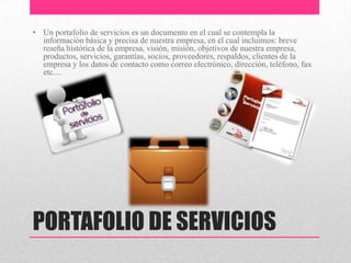 PORTAFOLIO DE SERVICIOS
• Un portafolio de servicios es un documento en el cual se contempla la
información básica y precisa de nuestra empresa, en el cual incluimos: breve
reseña histórica de la empresa, visión, misión, objetivos de nuestra empresa,
productos, servicios, garantías, socios, proveedores, respaldos, clientes de la
empresa y los datos de contacto como correo electrónico, dirección, teléfono, fax
etc....
 