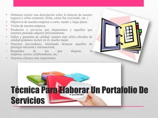 Técnica Para Elaborar Un Portafolio De
Servicios
• Debemos incluir una descripción sobre la historia de nuestro
negocio ( cómo comenzó, fecha, cómo fue creciendo, etc..)
• Objetivos de nuestra empresa a corto, medio y largo plazo.
• Visión de nuestra empresa.
• Productos y servicios que disponemos y aquellos que
tenemos pensado adquirir próximamente.
• Sellos y garantías de calidad, cuantos más sellos oficiales de
calidad podamos incluir en él, mucho mejor.
• Nuestros proveedores, intentando destacar aquellos de
prestigio nacional e internacional.
• Respaldos de los que dispone la
empresa, socios, colaboradores, etc..
• Nuestros clientes más importantes
 