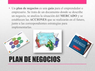 PLAN DE NEGOCIOS
• Un plan de negocios es una guía para el emprendedor o
empresario. Se trata de un documento donde se describe
un negocio, se analiza la situación del MERCADO y se
establecen las ACCIONES que se realizarán en el futuro,
junto a las correspondientes estrategias para
implementarlas.
 