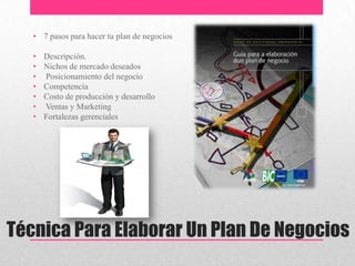 Técnica Para Elaborar Un Plan De Negocios
• 7 pasos para hacer tu plan de negocios
• Descripción.
• Nichos de mercado deseados
• Posicionamiento del negocio
• Competencia
• Costo de producción y desarrollo
• Ventas y Marketing
• Fortalezas gerenciales
 