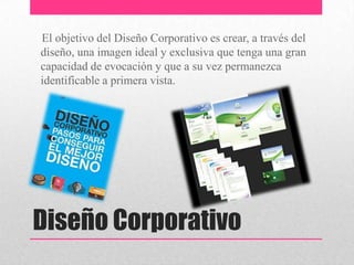 Diseño Corporativo
El objetivo del Diseño Corporativo es crear, a través del
diseño, una imagen ideal y exclusiva que tenga una gran
capacidad de evocación y que a su vez permanezca
identificable a primera vista.
 