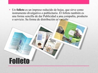 Folleto
• Un folleto es un impreso reducido de hojas, que sirve como
instrumento divulgativo o publicitario. El folleto también es
una forma sencilla de dar Publicidad a una compañía, producto
o servicio. Su forma de distribución es variada:
 