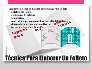 Técnica Para Elaborar Un Folleto
Seis pasos a Tener en Cuenta para Realizar un Folleto
• objetivo del folleto.
• comunique beneficios.
• sea preciso.
• motivar a la persona para leer mas allá del titular.
• desarrollar un vinculo de confianza.
• incluir un llamado a la acción.
 