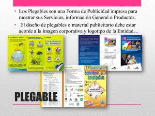 PLEGABLE
• Los Plegables son una Forma de Publicidad impresa para
mostrar sus Servicios, información General o Productos.
• El diseño de plegables o material publicitario debe estar
acorde a la imagen corporativa y logotipo de la Entidad…
 