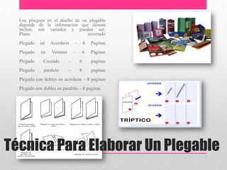 Técnica Para Elaborar Un Plegable
Los pliegues en el diseño de un plegable
depende de la información que desean
incluir, son variados y pueden ser:
Plano recortado
Plegado en Acordeón – 6 Paginas
Plegado en Ventana – 6 Paginas
Plegado Cruzado – 6 paginas
Plegado paralelo – 8 paginas
Plegado con dobles en acordeón – 8 paginas
Plegado con dobles en paralelo – 8 paginas
 