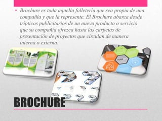 BROCHURE
• Brochure es toda aquella folletería que sea propia de una
compañía y que la represente. El Brochure abarca desde
trípticos publicitarios de un nuevo producto o servicio
que su compañía ofrezca hasta las carpetas de
presentación de proyectos que circulan de manera
interna o externa.
 