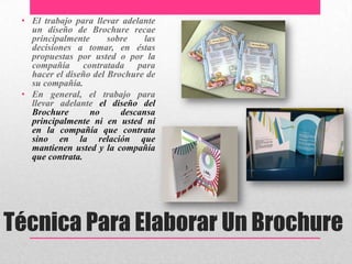 Técnica Para Elaborar Un Brochure
• El trabajo para llevar adelante
un diseño de Brochure recae
principalmente sobre las
decisiones a tomar, en éstas
propuestas por usted o por la
compañía contratada para
hacer el diseño del Brochure de
su compañía.
• En general, el trabajo para
llevar adelante el diseño del
Brochure no descansa
principalmente ni en usted ni
en la compañía que contrata
sino en la relación que
mantienen usted y la compañía
que contrata.
.
 