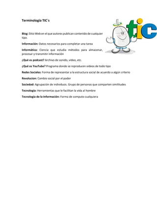 Terminología TIC´s
Blog: Sitio Web en el que autores publican contenido de cualquier
tipo.
Información: Datos necesarios para completar una tarea
Informática: Ciencia que estudia métodos para almacenar,
procesar y transmitir información
¿Qué es podcast? Archivo de sonido, video, etc.
¿Qué es YouTube? Programa donde se reproducen videos de todo tipo
Redes Sociales: Forma de representar a la estructura social de acuerdo a algún criterio
Revolucion: Cambio social por el poder
Sociedad: Agrupación de individuos. Grupo de personas que comparten similitudes
Tecnología: Herramientas que le facilitan la vida al hombre
Tecnología de la Información: Forma de computo cualquiera