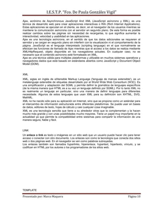 I.E.S.T.P. “Fco. De Paula Gonzáles Vigil”
Ajax, acrónimo de Asynchronous JavaScript And XML (JavaScript asíncrono y XML), es una
técnica de desarrollo web para crear aplicaciones interactivas o RIA (Rich Internet Applications).
Estas aplicaciones se ejecutan en el cliente, es decir, en el navegador de los usuarios mientras se
mantiene la comunicación asíncrona con el servidor en segundo plano. De esta forma es posible
realizar cambios sobre las páginas sin necesidad de recargarlas, lo que significa aumentar la
interactividad, velocidad y usabilidad en las aplicaciones.
Ajax es una tecnología asíncrona, en el sentido de que los datos adicionales se requieren al
servidor y se cargan en segundo plano sin interferir con la visualización ni el comportamiento de la
página. JavaScript es el lenguaje interpretado (scripting language) en el que normalmente se
efectúan las funciones de llamada de Ajax mientras que el acceso a los datos se realiza mediante
XMLHttpRequest, objeto disponible en los navegadores actuales. En cualquier caso, no es
necesario que el contenido asíncrono esté formateado en XML.
Ajax es una técnica válida para múltiples plataformas y utilizable en muchos sistemas operativos y
navegadores dados que está basado en estándares abiertos como JavaScript y Document Object
Model (DOM).


XML
XML, siglas en inglés de eXtensible Markup Language ('lenguaje de marcas extensible'), es un
metalenguaje extensible de etiquetas desarrollado por el World Wide Web Consortium (W3C). Es
una simplificación y adaptación del SGML y permite definir la gramática de lenguajes específicos
(de la misma manera que HTML es a su vez un lenguaje definido por SGML). Por lo tanto XML no
es realmente un lenguaje en particular, sino una manera de definir lenguajes para diferentes
necesidade. Algunos de estos lenguajes que usan XML para su definición son XHTML, SVG,
MathML.
XML no ha nacido sólo para su aplicación en Internet, sino que se propone como un estándar para
el intercambio de información estructurada entre diferentes plataformas. Se puede usar en bases
de datos, editores de texto, hojas de cálculo y casi cualquier cosa imaginable.
XML es una tecnología sencilla que tiene a su alrededor otras que la complementan y la hacen
mucho más grande y con unas posibilidades mucho mayores. Tiene un papel muy importante en la
actualidad ya que permite la compatibilidad entre sistemas para compartir la información de una
manera segura, fiable y fácil.


LINK
Un enlace o link es texto o imágenes en un sitio web que un usuario puede hacer clic para tener
acceso o conectar con otro documento. Los enlaces son como la tecnología que conecta dos sitios
web o dos páginas web. En el navegador se ven como palabras subrayadas.
Los enlaces también son llamados hyperlinks, hiperenlace, hypertext, hipertexto, vínculo, y se
codifican en HTML por los autores o los programadores de los sitios web.




TEMPLATE

Presentado por: Marco Maquera                                                            Página 10
 